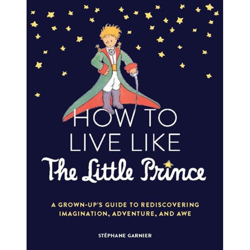 How to Live Like the Little Prince : A Grown-Up’s Guide to Rediscovering Imagination, Adventure, and Awe
